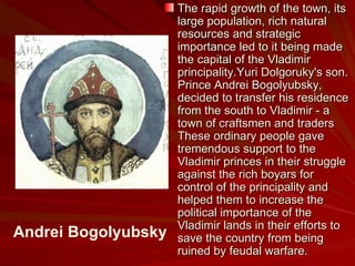 The rapid growth of the town, its large population, rich natural resources and strategic importance led to it being made the capital of the Vladimir principality.Yuri Dolgoruky's son. Prince Andrei Bogolyubsky, decided to transfer his residence from the south to Vladimir - a town of craftsmen and traders  These ordinary people gave tremendous support to the Vladimir princes in their struggle against the rich boyars for control of the principality and helped them to increase the political importance of the Vladimir lands in their efforts to save the country from being ruined by feudal warfare.  Andrei Bogolyubsky 