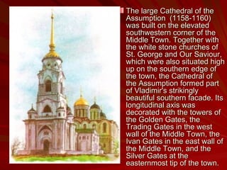 The large Cathedral of the Assumption  (1158-1160) was built on the elevated southwestern corner of the Middle Town. Together with the white stone churches of St. George and Our Saviour, which were also situated high up on the southern edge of the town, the Cathedral of the Assumption formed part of Vladimir's strikingly beautiful southern facade. Its longitudinal axis was decorated with the towers of the Golden Gates, the Trading Gates in the west wall of the Middle Town, the Ivan Gates in the east wall of the Middle Town, and the Silver Gates at the easternmost tip of the town. 