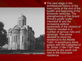 The next stage in the architectural history of the town came at the end of the twelfth and beginning of the thirteenth centuries. The strengthening of the Grand Prince's power under Vsevolod III and the increasing political awareness of the citizens of Vladimir resulted in a number of serious riots and uprisings. The prince decided to move his residence to the Middle Town. A sumptuous stone palace with the Cathedral of St. Dmitri (1194-1197) was erected by the south wall next to the Episcopal residence.  