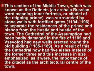 This section of the Middle Town, which was known as the Detinets (an archaic Russian word meaning inner fortress, or citadel of the reigning prince), was surrounded by stone walls with fortified gates (1194-1196) to separate the residences of the prince and bishop from the hustle and bustle of the town. The Cathedral of the Assumption had been badly damaged in the fire of 1185 and Vsevolod had new walls erected round the old building (1185-1189). As a result of this the Cathedral now had five aisles instead of the former three and this increase in size emphasized, as it were, the importance of the citadel as the architectural centre of the town.  