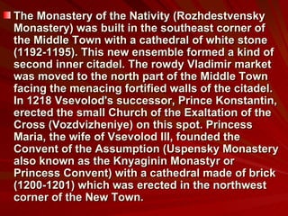 The Monastery of the Nativity (Rozhdestvensky Monastery) was built in the southeast corner of the Middle Town with a cathedral of white stone (1192-1195). This new ensemble formed a kind of second inner citadel. The rowdy Vladimir market was moved to the north part of the Middle Town  facing the menacing fortified walls of the citadel. In 1218 Vsevolod's successor, Prince Konstantin, erected the small Church of the Exaltation of the Cross (Vozdvizheniye) on this spot. Princess Maria, the wife of Vsevolod III, founded the Convent of the Assumption (Uspensky Monastery also known as the Knyaginin Monastyr or Princess Convent) with a cathedral made of brick (1200-1201) which was erected in the northwest corner of the New Town. 