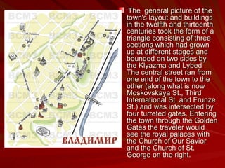 The  general picture of the town's layout and buildings in the twelfth and thirteenth centuries took the form of a triangle consisting of three sections which had grown up at different stages and bounded on two sides by the Klyazma and Lybed  The central street ran from one end of the town to the other (along what is now Moskovskaya St., Third International St. and Frunze St.) and was intersected by four turreted gates. Entering the town through the Golden Gates the traveler would see the royal palaces with the Church of Our Savior and the Church of St. George on the right.  