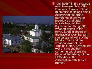On the left in the distance was the ensemble of the Princess Convent. These impressive buildings stood out against the broad panorama of the water-meadows and distant forests beyond the Klyazma and the gentle wooded slopes to the north. Straight ahead of the traveler rose the earth ramparts and walls of the Middle Town and the wooden tower of the Trading Gates. Beyond the walls in the southern corner he could see the huge white building of the Cathedral of the Assumption with its five domes. 