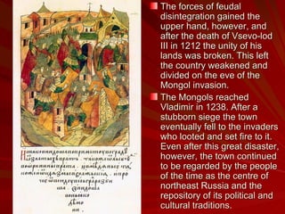 The forces of feudal disintegration gained the upper hand, however, and after the death of Vsevo-lod III in 1212 the unity of his lands was broken. This left the country weakened and divided on the eve of the Mongol invasion. The Mongols reached Vladimir in 1238. After a stubborn siege the town eventually fell to the invaders who looted and set fire to it. Even after this great disaster, however, the town continued to be regarded by the people of the time as the centre of northeast Russia and the repository of its political and cultural traditions.  