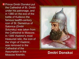 Prince Dmitri Donskoi put the Cathedral of St. Dmitri under his patronage, and in 1380 on the eve of the battle of Kulikovo the famous twelfth-century icon of St. Demetrius of Salonica (Dmitri Solunsky) was taken from the Cathedral to Moscow. In 1395 Vladimir's most treasured relic, the icon of the Virgin of Vladimir, was removed to the Cathedral of the Assumption in the Moscow Kremlin.   Dmitri Donskoi 