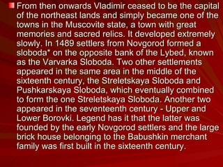 From then onwards Vladimir ceased to be the capital of the northeast lands and simply became one of the towns in the Muscovite state, a town with great memories and sacred relics. It developed extremely slowly. In 1489 settlers from Novgorod formed a sloboda* on the opposite bank of the Lybed, known as the Varvarka Sloboda. Two other settlements appeared in the same area in the middle of the sixteenth century, the Streletskaya Sloboda and Pushkarskaya Sloboda, which eventually combined to form the one Streletskaya Sloboda. Another two appeared in the seventeenth century - Upper and Lower Borovki. Legend has it that the latter was founded by the early Novgorod settlers and the large brick house belonging to the Babushkin merchant family was first built in the sixteenth century. 