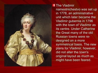 The Vladimir namestnichestvo was set up in 1778, an administrative unit which later became the Vladimir gubernia in 1796 with the town of Vladimir as its centre. Under Catherine the Great many of the old Russian towns were re-designed on a more symmetrical basis. The new plans for Vladimir, however, did not alter the town's original layout as much as might have been feared.  
