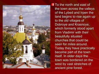 To the north and east of the town across the valleys of the Lybed and Irpen the land begins to rise again up to the old villages of Dobroye and Krasnoye, which formerly stood apart from Vladimir with their beautifully situated churches that could be seen for miles around. Today they have practically become part of the town itself. In older days the town was bordered on the west by vast stretches of ancient pine forest. 