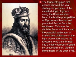 The feudal struggles that ensued showed the vital strategic importance of the elevated ridge of ground along the Klyazma which faced the hostile principalities of Ryazan and Murom and protected Suzdal from the southwest. This was the decisive factor which caused the peaceful settlement of traders and craftsmen on the high promontory above the Klyazma to be transformed into a mighty fortress erected by Vsevo-lod's son, Vladimir Monomach, in the year 1108. 