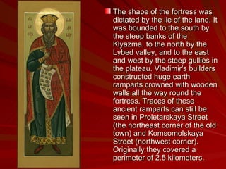 The shape of the fortress was dictated by the lie of the land. It was bounded to the south by the steep banks of the Klyazma, to the north by the Lybed valley, and to the east and west by the steep gullies in the plateau. Vladimir's builders constructed huge earth ramparts crowned with wooden walls all the way round the fortress. Traces of these ancient ramparts can still be seen in Proletarskaya Street (the northeast corner of the old town) and Komsomolskaya Street (northwest corner). Originally they covered a perimeter of 2.5 kilometers. 