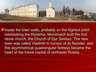 Inside the town walls, probably on the highest point overlooking the Klyazma, Monomach built the first stone church, the Church of Our Saviour. The new town was called Vladimir in honour of its founder, and this asymmetrical quadrangular fortress became the heart of the future capital of northeast Russia. 