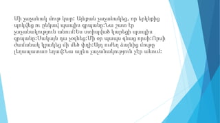 Մի չաչանակ մութ կար: Այնքան չաչանակեց, որ երկնքից
պոկվեց ու ընկավ պապիս գրպանը:Նա շատ էր
չաչանակություն անում:Ես ստիպված կարեցի պապիս
գրպանը:Սակայն դա չօգնեց:Մի օր պապս գնաց որսի:Որսի
ժամանակ կրակեց մի մեծ փղի:Այդ ուժեղ ձայնից մութը
լեղապատառ եղավ:Նա այլևս չաչանակություն չԷր անում:
 