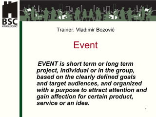 Trainer :   Vladimir Bozovi ć E vent   EVENT is short term or long term project, individual or in the group, based on the clearly defined goals and target audiences, and organized with a purpose to attract attention and gain affection for certain product, service or an idea.   