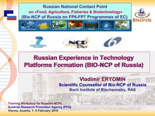Russian National Contact Point
             on «Food, Agriculture, Fisheries & Biotechnology»
        (Bio-NCP of Russia on FP6-FP7 Programmes of EC)




             Russian Experience in Technology
          Platforms Formation (BIO-NCP of Russia)
                              (BIO-NCP

                                           Vladimir ERYOMIN
                                Scientific Counsellor of Bio-NCP of Russia
                                      Bach Institute of Biochemistry, RAS


Training Workshop for Russian NCPs
Austrian Research Promotion Agency (FFG)
Vienna, Austria, 1- 5 February 2010                                          1
 