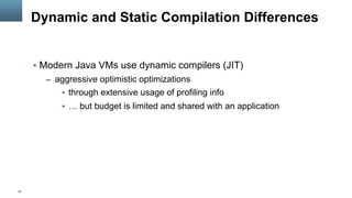 10
Dynamic and Static Compilation Differences
§  Modern Java VMs use dynamic compilers (JIT)
–  aggressive optimistic optimizations
§  through extensive usage of profiling info
§  … but budget is limited and shared with an application
 