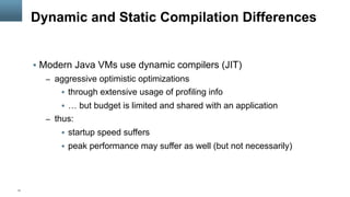 11
Dynamic and Static Compilation Differences
§  Modern Java VMs use dynamic compilers (JIT)
–  aggressive optimistic optimizations
§  through extensive usage of profiling info
§  … but budget is limited and shared with an application
–  thus:
§  startup speed suffers
§  peak performance may suffer as well (but not necessarily)
 
