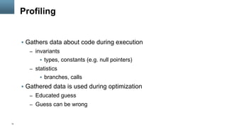 12
Profiling
§  Gathers data about code during execution
–  invariants
§  types, constants (e.g. null pointers)
–  statistics
§  branches, calls
§  Gathered data is used during optimization
–  Educated guess
–  Guess can be wrong
 