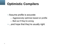 13
Optimistic Compilers
§  Assume profile is accurate
–  Aggressively optimize based on profile
–  Bail out if they’re wrong
§  ...and hope that they’re usually right
 