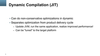 16
Dynamic Compilation (JIT)
§  Can do non-conservative optimizations in dynamic
§  Separates optimization from product delivery cycle
–  Update JVM, run the same application, realize improved performance!
–  Can be "tuned" to the target platform
 