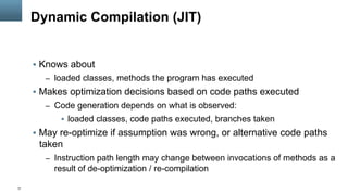 17
Dynamic Compilation (JIT)
§  Knows about
–  loaded classes, methods the program has executed
§  Makes optimization decisions based on code paths executed
–  Code generation depends on what is observed:
§  loaded classes, code paths executed, branches taken
§  May re-optimize if assumption was wrong, or alternative code paths
taken
–  Instruction path length may change between invocations of methods as a
result of de-optimization / re-compilation
 