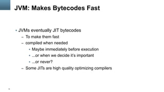 19
JVM: Makes Bytecodes Fast
§  JVMs eventually JIT bytecodes
–  To make them fast
–  compiled when needed
§  Maybe immediately before execution
§  ...or when we decide it’s important
§  ...or never?
–  Some JITs are high quality optimizing compilers
 