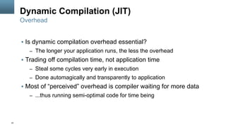 22
Dynamic Compilation (JIT)
§  Is dynamic compilation overhead essential?
–  The longer your application runs, the less the overhead
§  Trading off compilation time, not application time
–  Steal some cycles very early in execution
–  Done automagically and transparently to application
§  Most of “perceived” overhead is compiler waiting for more data
–  ...thus running semi-optimal code for time being
Overhead
 