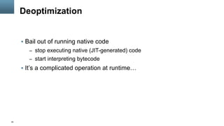 26
Deoptimization
§  Bail out of running native code
–  stop executing native (JIT-generated) code
–  start interpreting bytecode
§  It’s a complicated operation at runtime…
 