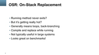 27
OSR: On-Stack Replacement
§  Running method never exits?
§  But it’s getting really hot?
§  Generally means loops, back-branching
§  Compile and replace while running
§  Not typically useful in large systems
§  Looks great on benchmarks!
 