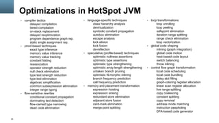 29
Optimizations in HotSpot JVM
§  compiler tactics
delayed compilation
tiered compilation
on-stack replacement
delayed reoptimization
program dependence graph rep.
static single assignment rep.
§  proof-based techniques
exact type inference
memory value inference
memory value tracking
constant folding
reassociation
operator strength reduction
null check elimination
type test strength reduction
type test elimination
algebraic simplification
common subexpression elimination
integer range typing
§  flow-sensitive rewrites
conditional constant propagation
dominating test detection
flow-carried type narrowing
dead code elimination
§  language-specific techniques
class hierarchy analysis
devirtualization
symbolic constant propagation
autobox elimination
escape analysis
lock elision
lock fusion
de-reflection
§  speculative (profile-based) techniques
optimistic nullness assertions
optimistic type assertions
optimistic type strengthening
optimistic array length strengthening
untaken branch pruning
optimistic N-morphic inlining
branch frequency prediction
call frequency prediction
§  memory and placement transformation
expression hoisting
expression sinking
redundant store elimination
adjacent store fusion
card-mark elimination
merge-point splitting
§  loop transformations
loop unrolling
loop peeling
safepoint elimination
iteration range splitting
range check elimination
loop vectorization
§  global code shaping
inlining (graph integration)
global code motion
heat-based code layout
switch balancing
throw inlining
§  control flow graph transformation
local code scheduling
local code bundling
delay slot filling
graph-coloring register allocation
linear scan register allocation
live range splitting
copy coalescing
constant splitting
copy removal
address mode matching
instruction peepholing
DFA-based code generator
 