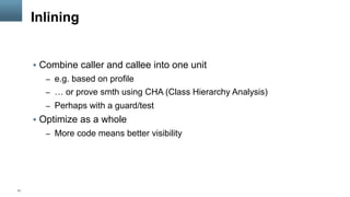 31
Inlining
§  Combine caller and callee into one unit
–  e.g. based on profile
–  … or prove smth using CHA (Class Hierarchy Analysis)
–  Perhaps with a guard/test
§  Optimize as a whole
–  More code means better visibility
 