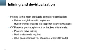 34
Inlining and devirtualization
§  Inlining is the most profitable compiler optimization
–  Rather straightforward to implement
–  Huge benefits: expands the scope for other optimizations
§  OOP needs polymorphism, that implies virtual calls
–  Prevents naïve inlining
–  Devirtualization is required
–  (This does not mean you should not write OOP code)
 
