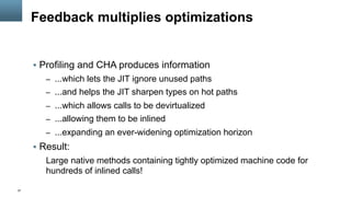 37
Feedback multiplies optimizations
§  Profiling and CHA produces information
–  ...which lets the JIT ignore unused paths
–  ...and helps the JIT sharpen types on hot paths
–  ...which allows calls to be devirtualized
–  ...allowing them to be inlined
–  ...expanding an ever-widening optimization horizon
§  Result:
Large native methods containing tightly optimized machine code for
hundreds of inlined calls!
 