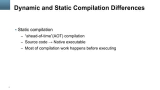 4
Dynamic and Static Compilation Differences
§  Static compilation
–  “ahead-of-time”(AOT) compilation
–  Source code → Native executable
–  Most of compilation work happens before executing
 