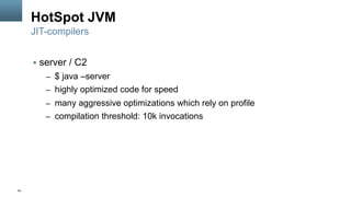42
HotSpot JVM
§  server / C2
–  $ java –server
–  highly optimized code for speed
–  many aggressive optimizations which rely on profile
–  compilation threshold: 10k invocations
JIT-compilers
 