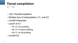 44
Tiered compilation
§  -XX:+TieredCompilation
§  Multiple tiers of interpretation, C1, and C2
§  Level0=Interpreter
§  Level1-3=C1
–  #1: C1 w/o profiling
–  #2: C1 w/ basic profiling
–  #3: C1 w/ full profiling
§  Level4=C2
C1 + C2
 