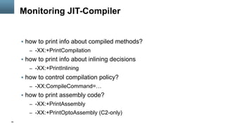 46
Monitoring JIT-Compiler
§  how to print info about compiled methods?
–  -XX:+PrintCompilation
§  how to print info about inlining decisions
–  -XX:+PrintInlining
§  how to control compilation policy?
–  -XX:CompileCommand=…
§  how to print assembly code?
–  -XX:+PrintAssembly
–  -XX:+PrintOptoAssembly (C2-only)
 