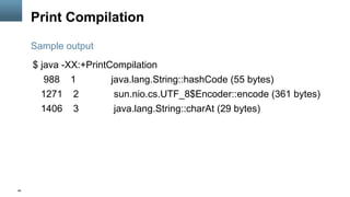 48
Print Compilation
$ java -XX:+PrintCompilation
988 1 java.lang.String::hashCode (55 bytes)
1271 2 sun.nio.cs.UTF_8$Encoder::encode (361 bytes)
1406 3 java.lang.String::charAt (29 bytes)
Sample output
 