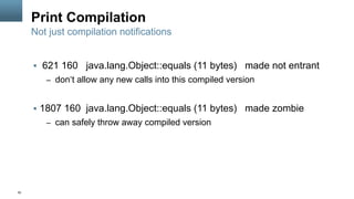 50
Print Compilation
§  621 160 java.lang.Object::equals (11 bytes) made not entrant
–  don‘t allow any new calls into this compiled version
§  1807 160 java.lang.Object::equals (11 bytes) made zombie
–  can safely throw away compiled version
Not just compilation notifications
 