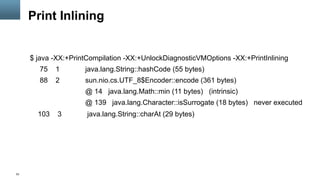 53
Print Inlining
$ java -XX:+PrintCompilation -XX:+UnlockDiagnosticVMOptions -XX:+PrintInlining
75 1 java.lang.String::hashCode (55 bytes)
88 2 sun.nio.cs.UTF_8$Encoder::encode (361 bytes)
@ 14 java.lang.Math::min (11 bytes) (intrinsic)
@ 139 java.lang.Character::isSurrogate (18 bytes) never executed
103 3 java.lang.String::charAt (29 bytes)
 