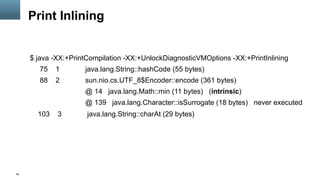 54
Print Inlining
$ java -XX:+PrintCompilation -XX:+UnlockDiagnosticVMOptions -XX:+PrintInlining
75 1 java.lang.String::hashCode (55 bytes)
88 2 sun.nio.cs.UTF_8$Encoder::encode (361 bytes)
@ 14 java.lang.Math::min (11 bytes) (intrinsic)
@ 139 java.lang.Character::isSurrogate (18 bytes) never executed
103 3 java.lang.String::charAt (29 bytes)
 