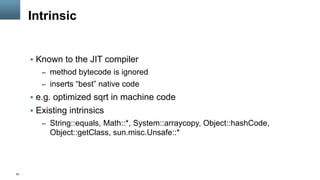 55
Intrinsic
§  Known to the JIT compiler
–  method bytecode is ignored
–  inserts “best” native code
§  e.g. optimized sqrt in machine code
§  Existing intrinsics
–  String::equals, Math::*, System::arraycopy, Object::hashCode,
Object::getClass, sun.misc.Unsafe::*
 