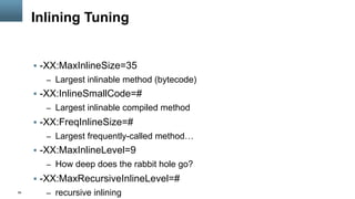 56
Inlining Tuning
§  -XX:MaxInlineSize=35
–  Largest inlinable method (bytecode)
§  -XX:InlineSmallCode=#
–  Largest inlinable compiled method
§  -XX:FreqInlineSize=#
–  Largest frequently-called method…
§  -XX:MaxInlineLevel=9
–  How deep does the rabbit hole go?
§  -XX:MaxRecursiveInlineLevel=#
–  recursive inlining
 