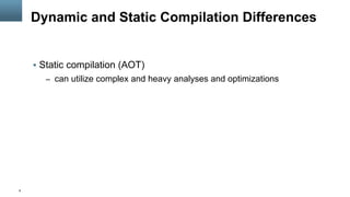 6
Dynamic and Static Compilation Differences
§  Static compilation (AOT)
–  can utilize complex and heavy analyses and optimizations
 