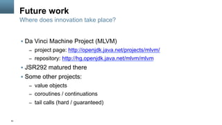 60
Future work
§  Da Vinci Machine Project (MLVM)
–  project page: http://openjdk.java.net/projects/mlvm/
–  repository: http://hg.openjdk.java.net/mlvm/mlvm
§  JSR292 matured there
§  Some other projects:
–  value objects
–  coroutines / continuations
–  tail calls (hard / guaranteed)
Where does innovation take place?
 