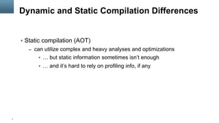 7
Dynamic and Static Compilation Differences
§  Static compilation (AOT)
–  can utilize complex and heavy analyses and optimizations
§  … but static information sometimes isn’t enough
§  … and it’s hard to rely on profiling info, if any
 
