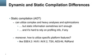 8
Dynamic and Static Compilation Differences
§  Static compilation (AOT)
–  can utilize complex and heavy analyses and optimizations
§  … but static information sometimes isn’t enough
§  … and it’s hard to rely on profiling info, if any
–  moreover, how to utilize specific platform features?
§  like SSE4.2 / AVX / AVX 2, TSX, AES-NI, RdRand
 