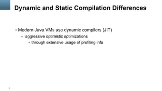 9
Dynamic and Static Compilation Differences
§  Modern Java VMs use dynamic compilers (JIT)
–  aggressive optimistic optimizations
§  through extensive usage of profiling info
 