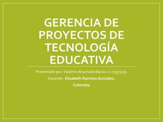 GERENCIA DE
PROYECTOS DE
TECNOLOGÍA
EDUCATIVA
Presentado por:VladimirAhumada Blanco cc.73575231
Docente: Elizabeth Ramirez González.
Colombia
 