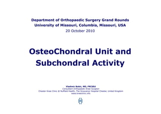 Department of Orthopaedic Surgery Grand Rounds
 University of Missouri, Columbia, Missouri, USA
                              20 October 2010




OsteoChondral Unit and
 Subchondral Activity

                               Vladimir Bobic, MD, FRCSEd
                          Consultant Orthopaedic Knee Surgeon
   Chester Knee Clinic @ Nuffield Health, The Grosvenor Hospital Chester, United Kingdom
                                    www.kneeclinic.info
 