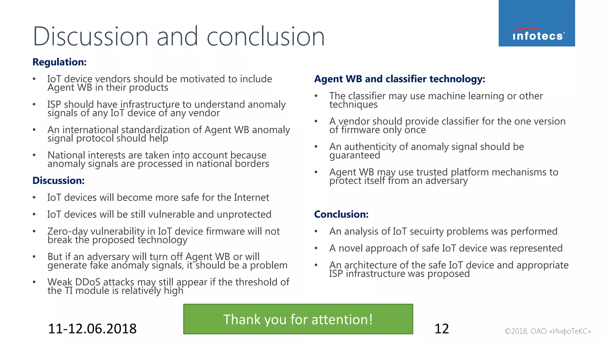 ©2018, ОАО «ИнфоТеКС».
Discussion and conclusion
11-12.06.2018 12
Agent WB and classifier technology:
• The classifier may use machine learning or other
techniques
• A vendor should provide classifier for the one version
of firmware only once
• An authenticity of anomaly signal should be
guaranteed
• Agent WB may use trusted platform mechanisms to
protect itself from an adversary
Conclusion:
• An analysis of IoT secuirty problems was performed
• A novel approach of safe IoT device was represented
• An architecture of the safe IoT device and appropriate
ISP infrastructure was proposed
Regulation:
• IoT device vendors should be motivated to include
Agent WB in their products
• ISP should have infrastructure to understand anomaly
signals of any IoT device of any vendor
• An international standardization of Agent WB anomaly
signal protocol should help
• National interests are taken into account because
anomaly signals are processed in national borders
Discussion:
• IoT devices will become more safe for the Internet
• IoT devices will be still vulnerable and unprotected
• Zero-day vulnerability in IoT device firmware will not
break the proposed technology
• But if an adversary will turn off Agent WB or will
generate fake anomaly signals, it should be a problem
• Weak DDoS attacks may still appear if the threshold of
the TI module is relatively high
Thank you for attention!
 